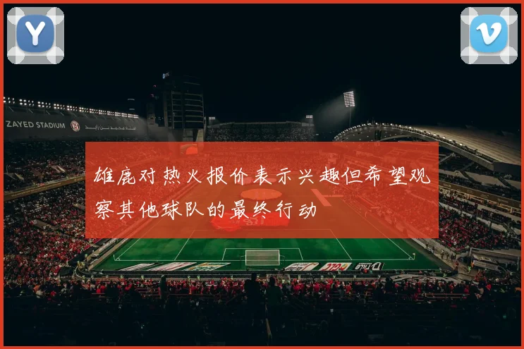 雄鹿对热火报价表示兴趣但希望观察其他球队的最终行动