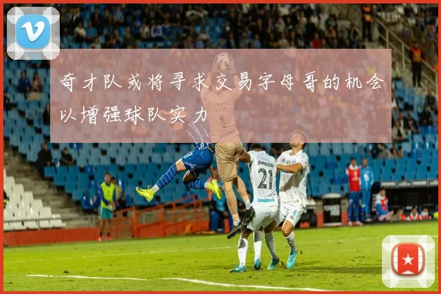 奇才队或将寻求交易字母哥的机会以增强球队实力