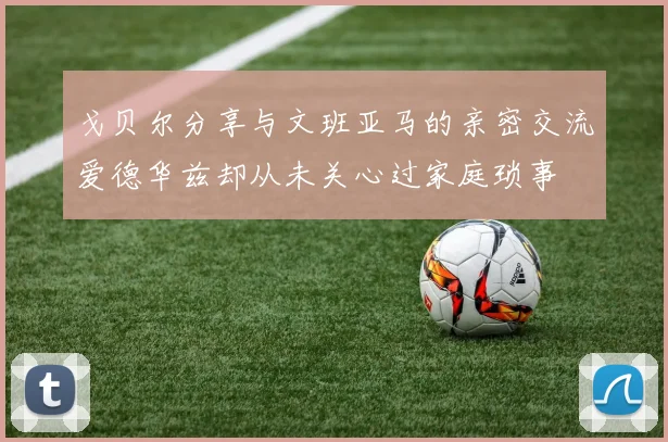 戈贝尔分享与文班亚马的亲密交流爱德华兹却从未关心过家庭琐事