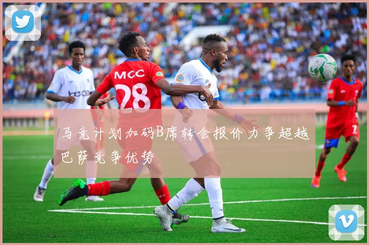 马竞计划加码B席转会报价力争超越巴萨竞争优势