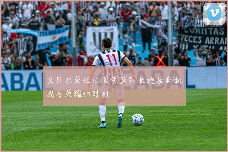 戈贝尔荣任法国男篮队长迎接新挑战与荣耀的时刻