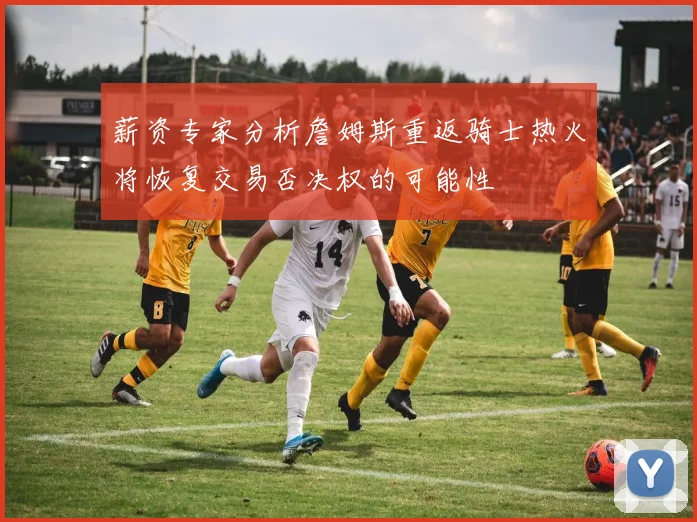 薪资专家分析詹姆斯重返骑士热火将恢复交易否决权的可能性