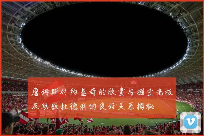詹姆斯对约基奇的欣赏与掘金老板及助教杜德利的良好关系揭秘