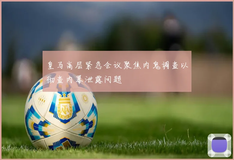皇马高层紧急会议聚焦内鬼调查以彻查内幕泄露问题