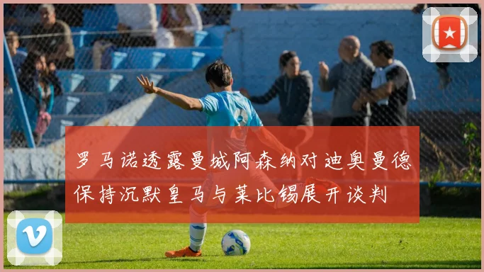 罗马诺透露曼城阿森纳对迪奥曼德保持沉默皇马与莱比锡展开谈判