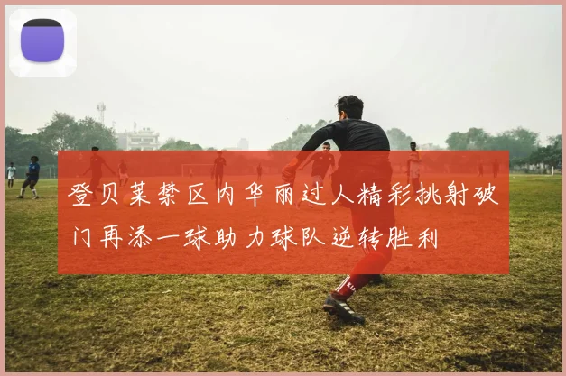 登贝莱禁区内华丽过人精彩挑射破门再添一球助力球队逆转胜利