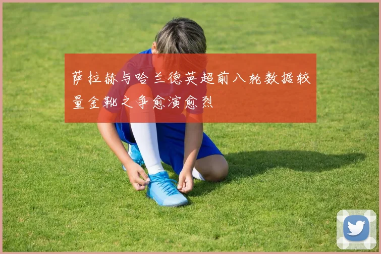 萨拉赫与哈兰德英超前八轮数据较量金靴之争愈演愈烈