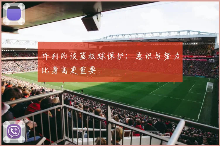 许利民谈篮板球保护:意识与努力比身高更重要