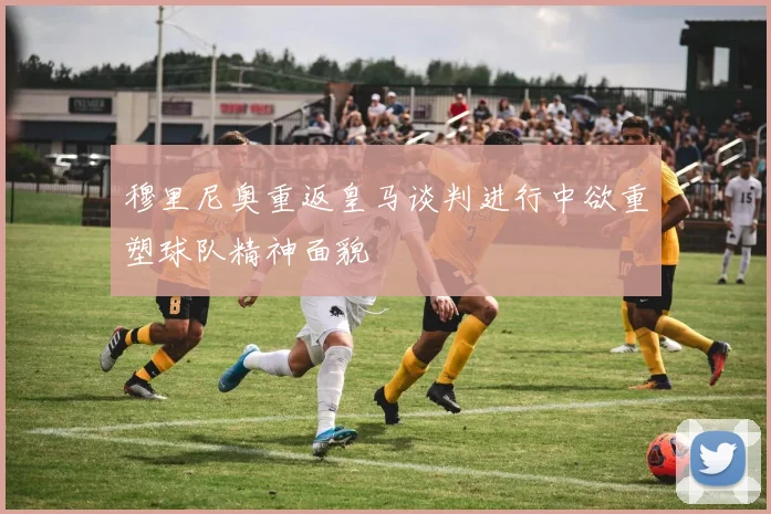 穆里尼奥重返皇马谈判进行中欲重塑球队精神面貌