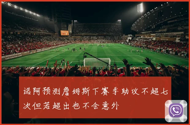 诺阿预测詹姆斯下赛季助攻不超七次但若超出也不会意外