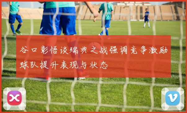 谷口彰悟谈瑞典之战强调竞争激励球队提升表现与状态