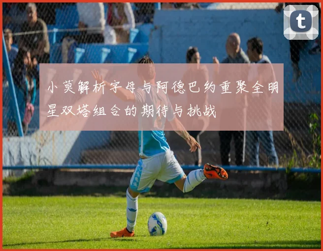 小莫解析字母与阿德巴约重聚全明星双塔组合的期待与挑战