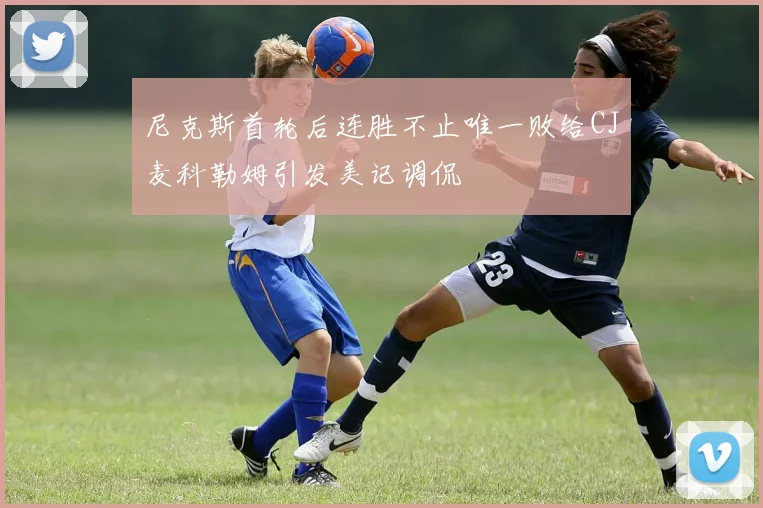 尼克斯首轮后连胜不止唯一败给CJ麦科勒姆引发美记调侃