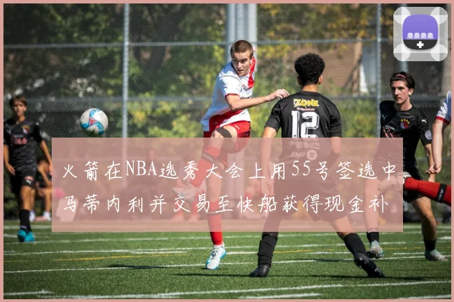 火箭在NBA选秀大会上用55号签选中马蒂内利并交易至快船获得现金补偿