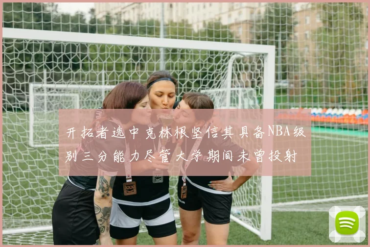 开拓者选中克林根坚信其具备NBA级别三分能力尽管大学期间未曾投射