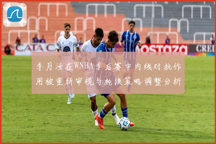 李月汝在WNBA季后赛中内线对抗作用被重新审视与轮换策略调整分析