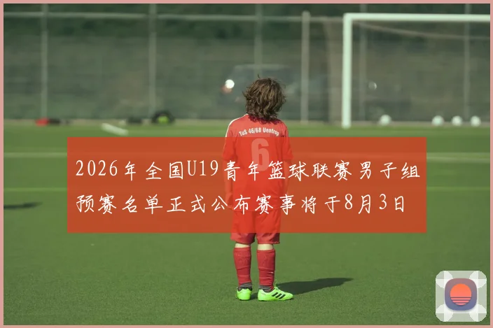 2026年全国U19青年篮球联赛男子组预赛名单正式公布赛事将于8月3日拉开帷幕